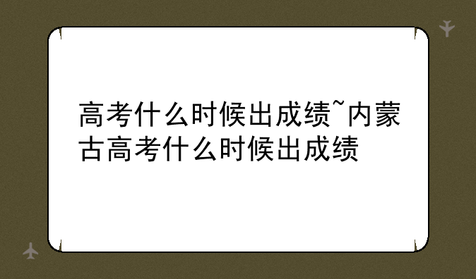 高考什么时候出成绩~内蒙古高考什么时候出成绩