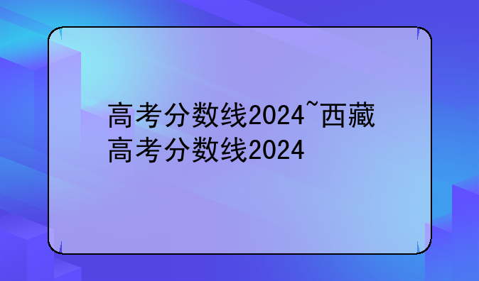 高考分数线2024~西藏高考分数线2024