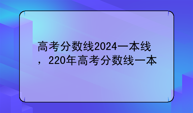 高考分数线2024一本线，220年高考分数线一本