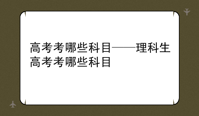 高考考哪些科目——理科生高考考哪些科目
