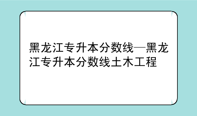 黑龙江专升本分数线—黑龙江专升本分数线土木工程