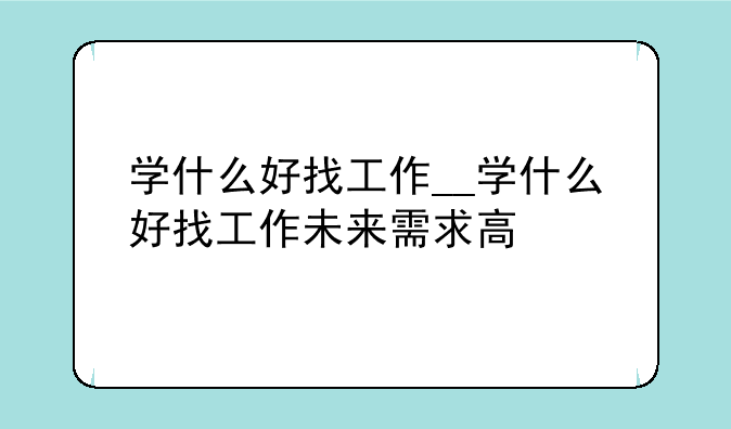 学什么好找工作__学什么好找工作未来需求高