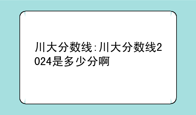 川大分数线:川大分数线2024是多少分啊
