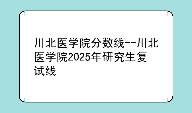 川北医学院分数线--川北医学院2025年研究生复试线