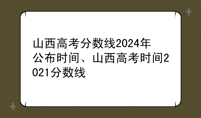 山西高考分数线2024年公布时间、山西高考时间2021分数线