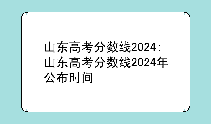 山东高考分数线2024:山东高考分数线2024年公布时间