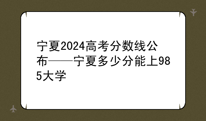 宁夏2024高考分数线公布——宁夏多少分能上985大学
