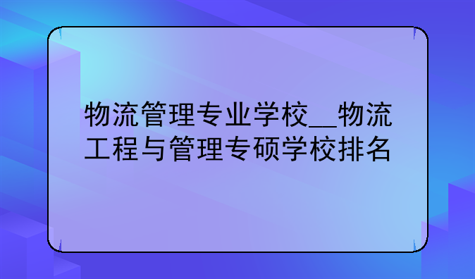 物流管理专业学校__物流工程与管理专硕学校排名