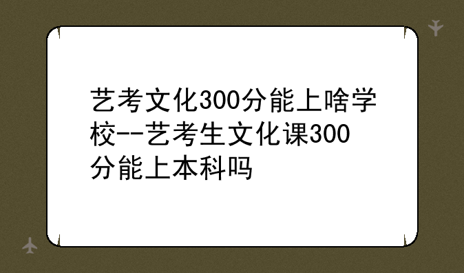 艺考文化300分能上啥学校--艺考生文化课300分能上本科吗