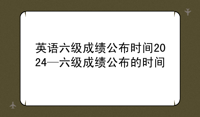 英语六级成绩公布时间2024—六级成绩公布的时间