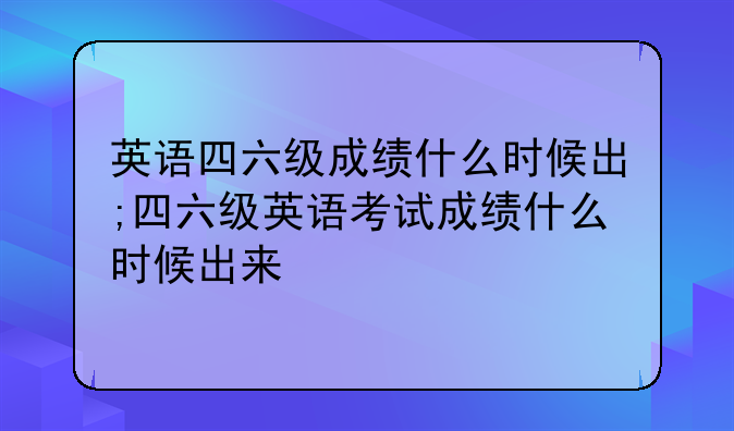 英语四六级成绩什么时候出;四六级英语考试成绩什么时候出来