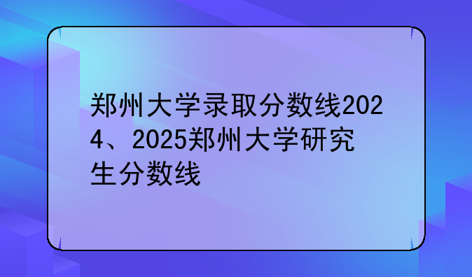郑州大学录取分数线2024、2025郑州大学研究生分数线