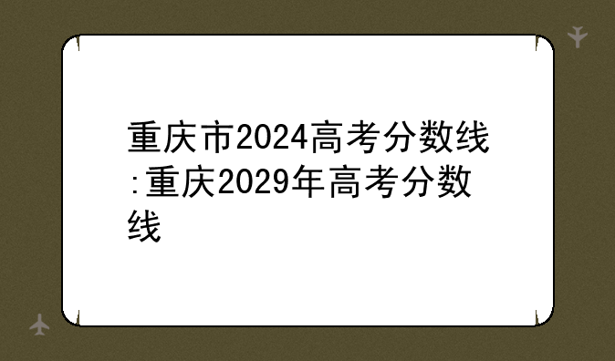 重庆市2024高考分数线:重庆2029年高考分数线