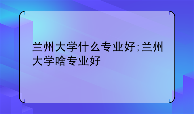 兰州大学什么专业好;兰州大学啥专业好