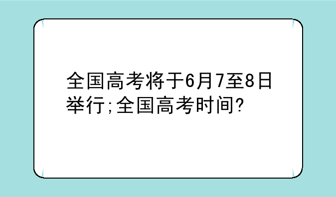 全国高考将于6月7至8日举行;全国高考时间?