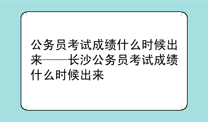 公务员考试成绩什么时候出来——长沙公务员考试成绩什么时候出来