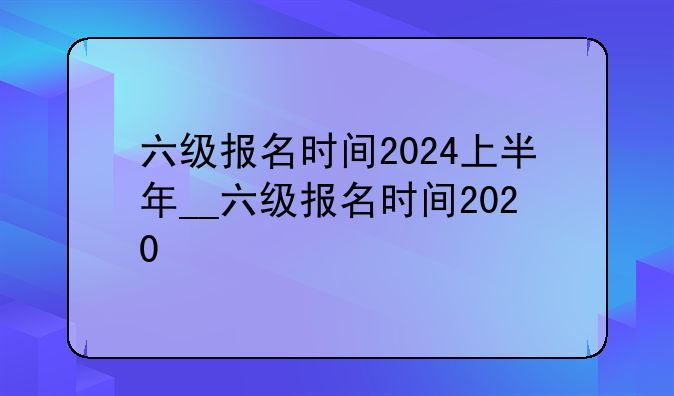 六级报名时间2024上半年__六级报名时间2020