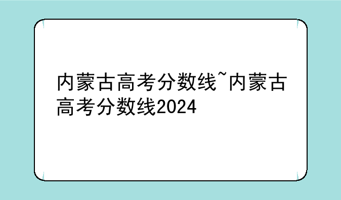 内蒙古高考分数线~内蒙古高考分数线2024